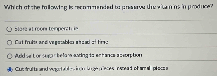 Which of the following is recommended to preserve the vitamins in produce?
Store at room temperature
Cut fruits and vegetables ahead of time
Add salt or sugar before eating to enhance absorption
Cut fruits and vegetables into large pieces instead of small pieces