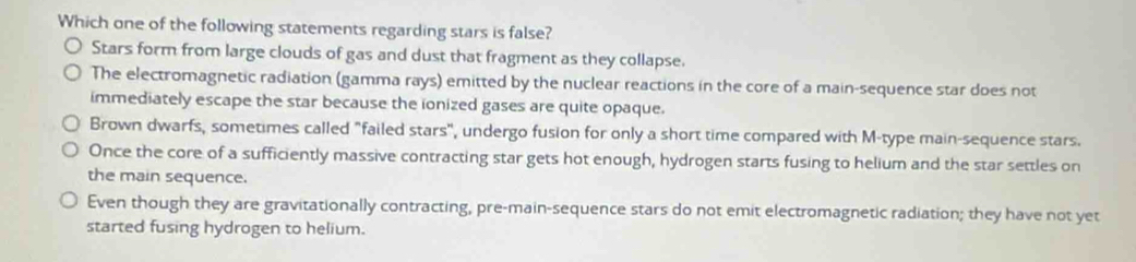 Which one of the following statements regarding stars is false?
Stars form from large clouds of gas and dust that fragment as they collapse.
The electromagnetic radiation (gamma rays) emitted by the nuclear reactions in the core of a main-sequence star does not
immediately escape the star because the ionized gases are quite opaque.
Brown dwarfs, sometimes called "failed stars", undergo fusion for only a short time compared with M-type main-sequence stars.
Once the core of a sufficiently massive contracting star gets hot enough, hydrogen starts fusing to helium and the star settles on
the main sequence.
Even though they are gravitationally contracting, pre-main-sequence stars do not emit electromagnetic radiation; they have not yet
started fusing hydrogen to helium.