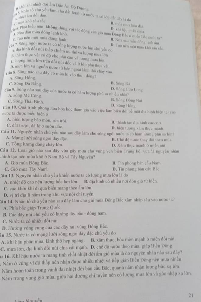 B khải khi nhiệt đới ẩm Bắc Án Độ Dương
5. Nhân tổ chủ yểu làm cho đất feralit ở nước ta có lớp đất đây là do
C mùa khô sâu sắc A shiệt âm đổi dào
B. mùa mưa kêo dài
D. khí hậu phân mùa
Nửa đầu mùa đông lạnh khô
gu 6. Phát biểu nào không đùng với tác động của gió mùa Đông Bắc ở miền Bắc nước ta7
C. Tạo nên một mùa đông lạnh
B. Nữa sau mùa đông lạnh âm
D. Tạo nên một mùa khō sâu sắc
câu 7. Sông ngôi nước ta cô tổng lượng nước lớn chủ yêu đo
A. địa hình đồi nữi thấp chiếm ưu thể và lượng mưa lớn
g, thám thực vật có độ che phú cao và lượng mưa lớn
C. lượng mưa lớn trên đồi núi đốc và ít lớp phú thực vật
D. mưa lớn và nguồn nước từ běn ngoài lãnh thổ chảy vào
Câu 8. Sông nào sau đây có mùa lũ vào thu - đông?
A. Sông Hồng
B. Sông Đà
C. Sông Đà Rắng D. Sông Cừu Long
Câu 9. Sông nào sau đây của nước ta có hàm lượng phù sa nhiều nhất?
A. sông Mê Công B. Sông Đông Nai
C. Sông Thái Binh. D. Sông Hồng
Câu 10. Quá trình phong hóa hóa học tham gia vào việc làm biển đổi bề mặt địa hình hiện tại của
nước ta được biểu hiện ở
A. hiện tượng bào mòn, rừa trôi B. thành tạo địa hình cac-xto
C. đất trượt, đá lờ ở sườn đốc D. hiện tượng xâm thực mạnh
Câu 11. Nguyên nhân chủ yếu nào sau đây làm cho sông ngôi nước ta có hàm lượng phù sa lớn?
A. Mạng lưới sông ngòi dày đặc B. Chế độ nước thay đổi theo mùa.
C. Tổng lượng đông cháy lớn. D. Xâm thực mạnh ở miền núi
Câu 12. Loại gió nào sau đây vừa gây mưa cho vùng ven biển Trung bộ, vừa là nguyên nhân
chính tạo nên mùa khô ở Nam Bộ và Tây Nguyên?
A. Gió mùa Đông Bắc B. Tin phong bán cầu Nam
C. Gió mùa Tây Nam. D. Tin phong bản cầu Bắc
Câu 13. Nguyên nhân chủ yếu khiến nước ta có lượng mưa lớn là do
A. nhiệt độ cao nên lượng bốc hơi lớn.  B. địa hình có nhiều nơi đôn gió từ biển
C. các khổi khi đi qua biển mang theo ẩm lớn.
D. vị trí địa lí nằm trong khu vực nội chí tuyển.
Tâu 14. Nhân tổ chủ yếu nào sau đây làm cho gió mùa Đông Bắc xâm nhập sâu vào nước ta?
A. Phía bắc giáp Trung Quốc
B. Các đãy núi chủ yếu có hướng tây bắc - đông nam.
C. Nước ta có nhiều đồi núi
D. Hướng vòng cung của các dây núi vùng Đông Bắc.
ầu 15. Nước ta có mạng lưới sông ngòi dày đặc chủ yếu do
A. khi hậu phân mùa, lãnh thổ hẹp ngang. B. xâm thực, bóc mòn mạnh ở miền đồi núi.
C. mưa lớn, địa hình đồi núi chia cất mạnh. D. chế độ nước theo mùa, giáp Biến Đông.
Su 16. Khí hậu nước ta mang tính chất nhiệt đới ẩm gió mùa là do nguyên nhân nào sau đây?
Nằm ở vùng vĩ độ thấp nên nhận được nhiều nhiệt và tiếp giáp Biển Đông nên mưa nhiều.
Nằm hoàn toàn trong vành đai nhiệt đới bán cầu Bắc, quanh năm nhận lượng bức xạ lớn.
Nằm trong vùng gió mùa, giữa hai đường chí tuyển nên có lượng mưa lớn và góc nhập xạ lớn
21
Nguyễn