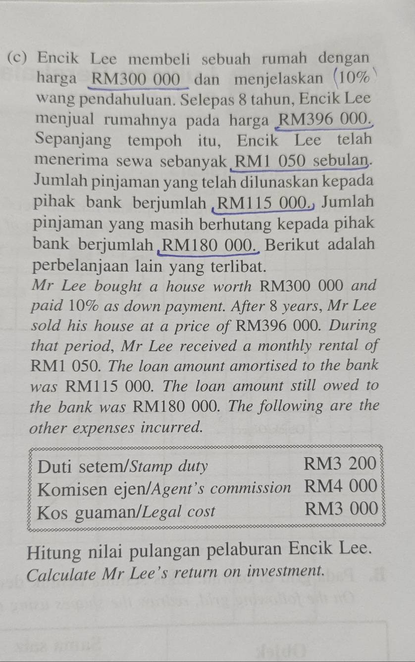 Encik Lee membeli sebuah rumah dengan 
harga RM300 000 dan menjelaskan (10%
wang pendahuluan. Selepas 8 tahun, Encik Lee 
menjual rumahnya pada harga RM396 000. 
Sepanjang tempoh itu， Encik Lee telah 
menerima sewa sebanyak RM1 050 sebulan. 
Jumlah pinjaman yang telah dilunaskan kepada 
pihak bank berjumlah RM115 000 Jumlah 
pinjaman yang masih berhutang kepada pihak 
bank berjumlah RM180 000. Berikut adalah 
perbelanjaan lain yang terlibat. 
Mr Lee bought a house worth RM300 000 and 
paid 10% as down payment. After 8 years, Mr Lee 
sold his house at a price of RM396 000. During 
that period, Mr Lee received a monthly rental of
RM1 050. The loan amount amortised to the bank 
was RM115 000. The loan amount still owed to 
the bank was RM180 000. The following are the 
other expenses incurred. 
Duti setem/Stamp duty RM3 200
Komisen ejen/Agent’s commission RM4 000
Kos guaman/Legal cost RM3 000
Hitung nilai pulangan pelaburan Encik Lee. 
Calculate Mr Lee’s return on investment.