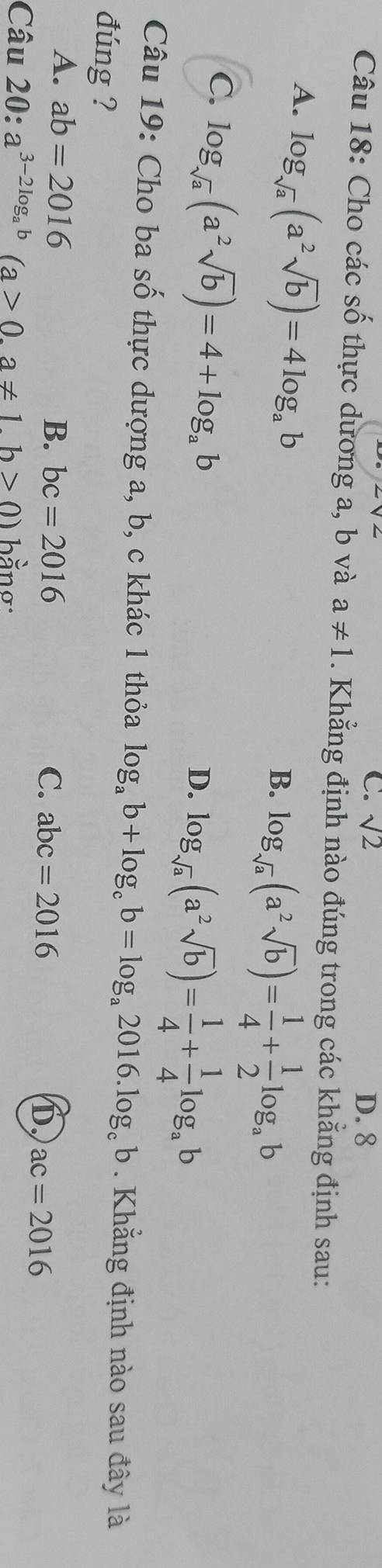 C. sqrt(2) D. 8
Câu 18: Cho các số thực dương a, b và a!= 1. Khẳng định nào đúng trong các khẳng định sau:
A. log _sqrt(a)(a^2sqrt(b))=4log _ab
B. log _sqrt(a)(a^2sqrt(b))= 1/4 + 1/2 log _ab
C. log _sqrt(a)(a^2sqrt(b))=4+log _ab
D. log _sqrt(a)(a^2sqrt(b))= 1/4 + 1/4 log _ab
Câu 19: Cho ba số thực dượng a, b, c khác 1 thỏa log _ab+log _cb=log _a2016.log _cb. Khẳng định nào sau đây là
đúng ?
A. ab=2016
B. bc=2016 C. abc=2016 ac=2016
D
Câu 20: a^(3-2log _a)b(a>0,a!= 1.b>0) bằng: