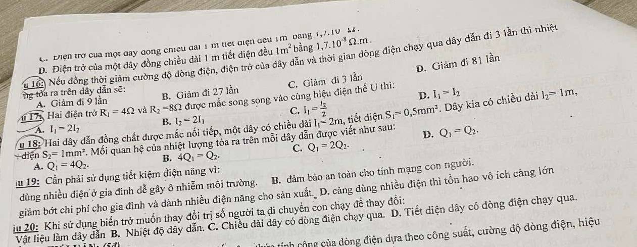 C. Điện trở của một day dong chiều đai 1 m tiết điện đeu 1m bang 1,7.10 82.
D. Điện trở của một dây đồng chiều dài 1 m tiết diện đều 1m^2 bàng 1,7.10^(-8)Omega .m.
u 16: Nếu đồng thời giảm cường độ dòng điện, điện trở của dây dẫn và thời gian dòng điện chạy qua dây đẫn đi 3 lần thì nhiệt
D. Giảm đi 81 lần
A. Giảm đi 9 lần B. Giảm đi 27 lần C. Giảm đi 3 lần
g tỏa ra trên dây dẫn sẽ:
D. I_1=I_2
4 17: Hai điện trở R_1=4Omega và R_2=8Omega được mắc song song vào cùng hiệu điện thế U thì:
C. I_1=frac I_22
u 18: Hai dây dẫn đồng chất được mắc nối tiếp, một dây có chiều dài I_1=2m , tiết diện S_1=0,5mm^2. Dây kia có chiều dài l_2=1m,
B. I_2=2I_1
A. I_1=2I_2
diện S_2=1mm^2 Mối quan hệ của nhiệt lượng tỏa ra trên mỗi dây dẫn được viết như sau: D. Q_1=Q_2.
C. Q_1=2Q_2.
B. 4Q_1=Q_2.
A. Q_1=4Q_2.
lu 19: Cần phải sử dụng tiết kiệm điện năng vì:
dùng nhiều điện ở gia đình dễ gây ô nhiễm môi trường. B. đảm bảo an toàn cho tính mạng con người.
giảm bớt chi phí cho gia đình và dành nhiều điện năng cho sản xuất._ D. càng dùng nhiều điện thì tồn hao vô ích càng lớn
iu 20: Khi sử dụng biến trở muốn thay đồi trị số người ta di chuyền con chạy đề thay đổi:
Vật liệu làm dây dẫn B. Nhiệt độ dây dẫn. C. Chiều dài dây có dòng điện chạy qua. D. Tiết diện dây có đòng điện chạy qua.
cính cộng của dòng điện dựa theo công suất, cường độ dòng điện, hiệu