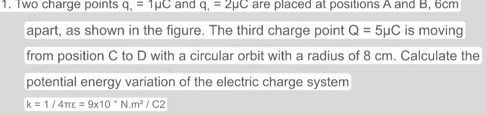 Two charge points q_1=1mu C and q_1=2mu C are placed at positions A and B, 6cm
apart, as shown in the figure. The third charge point Q=5mu C is moving 
from position C to D with a circular orbit with a radius of 8 cm. Calculate the 
potential energy variation of the electric charge system
k=1/4π varepsilon =9* 10°N.m^2/C2