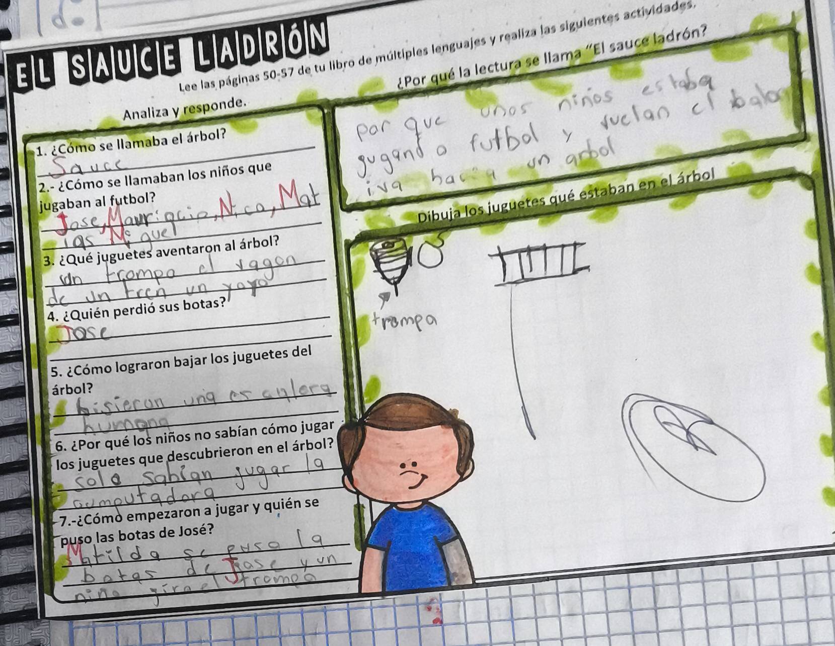 el sauce ladrón 
Lee las páginas 50-57 de tu libro de múltiples lenguajes y realiza las siguientes actividades 
¿Por qué la lectura se llama "El sauce ladrón? 
Analiza y responde. 
1. ¿Cómo se llamaba el árbol? 
2.- ¿Cómo se llamaban los niños que 
_ 
Dibuja los juguetes qué estaban en el árbol 
jugaban al futbol? 
_ 
3. ¿Qué juguetes aventaron al árbol? 
_ 
_ 
4. ¿Quién perdió sus botas? 
_ 
5. ¿Cómo lograron bajar los juguetes del 
árbol? 
_ 
6. ¿Por qué los niños no sabían cómo jugar 
_ 
los juguetes que descubrieron en el árbol? 
_ 
- 7.-¿Cómo empezaron a jugar y quién se 
_ 
puso las botas de José? 
_ 
_