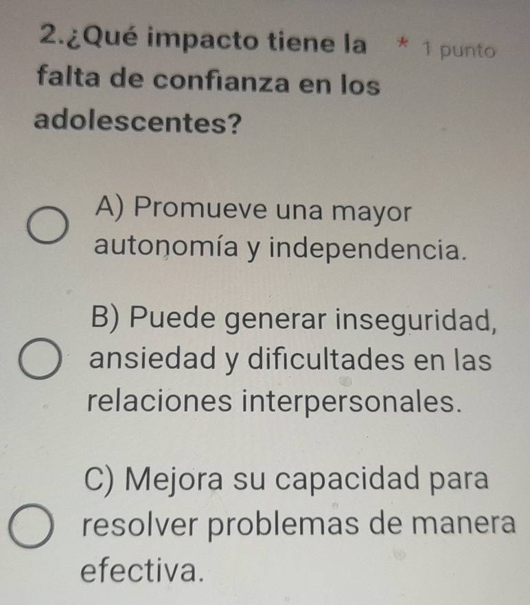 2.¿Qué impacto tiene la * 1 punto
falta de confianza en los
adolescentes?
A) Promueve una mayor
autonomía y independencia.
B) Puede generar inseguridad,
ansiedad y dificultades en las
relaciones interpersonales.
C) Mejora su capacidad para
resolver problemas de manera
efectiva.