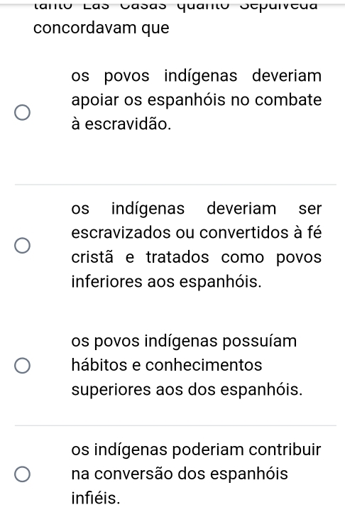 taro Las Casãs quano Séparveã
concordavam que
os povos indígenas deveriam
apoiar os espanhóis no combate
à escravidão.
os indígenas deveriam ser
escravizados ou convertidos à fé
cristã e tratados como povos
inferiores aos espanhóis.
os povos indígenas possuíam
hábitos e conhecimentos
superiores aos dos espanhóis.
os indígenas poderiam contribuir
na conversão dos espanhóis
infiéis.