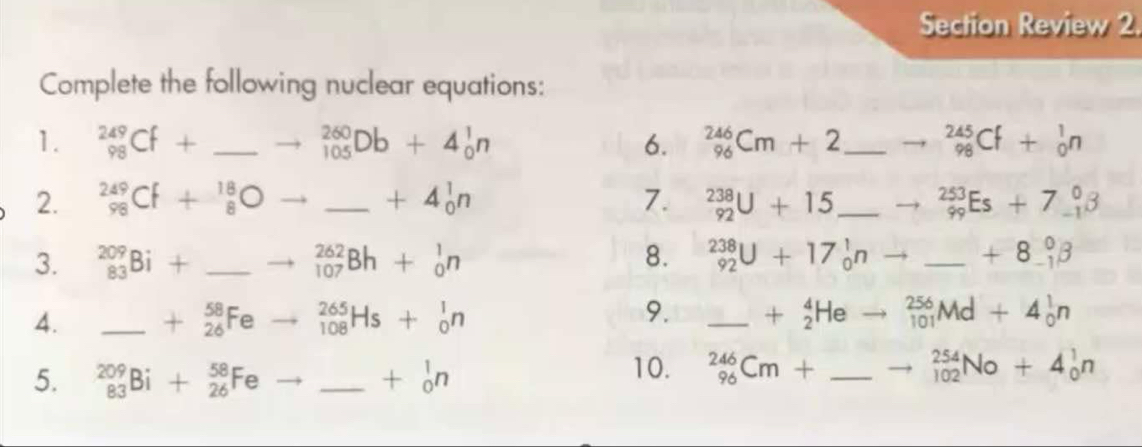 Section Review 2. 
Complete the following nuclear equations: 
1. _(98)^(249)Cf+ _  _(105)^(260)Db+4_0^(1n 6. _(96)^(246)Cm+2 _ ) _(98)^(245)Cf+_0^(1n
2. _(98)^(249)Cf+_8^(18)O _ +4_0^1n 7. _(92)^(238)U+15 _ _(99)^(253)Es+7_(-1)^0B
3. _(83)^(209)Bi+ _ ) _(107)^(262)Bh+_0^(1n 8. _(92)^(238)U+17_0^1n _ ) +8beginarrayr 0 -1endarray beta
4. _ + _(26)^(58)Fe _(108)^(265)Hs+_0^(1n 9. _ +_2^4He _(101)^(256)Md+4_0^1n
5. _(83)^(209)Bi+_(26)^(58)Fe _ ) +beginarrayr 1 0endarray n
10. _(96)^(246)Cm+ _  _(102)^(254)No+4_0^1n