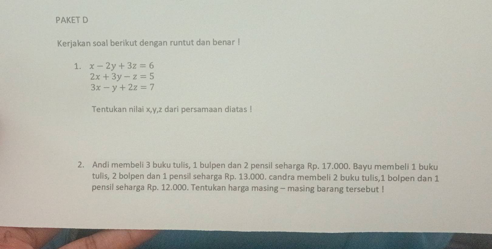 PAKET D
Kerjakan soal berikut dengan runtut dan benar !
1. x-2y+3z=6
2x+3y-z=5
3x-y+2z=7
Tentukan nilai x, y, z dari persamaan diatas !
2. Andi membeli 3 buku tulis, 1 bulpen dan 2 pensil seharga Rp. 17.000. Bayu membeli 1 buku
tulis, 2 bolpen dan 1 pensil seharga Rp. 13.000. candra membeli 2 buku tulis, 1 bolpen dan 1
pensil seharga Rp. 12.000. Tentukan harga masing - masing barang tersebut !