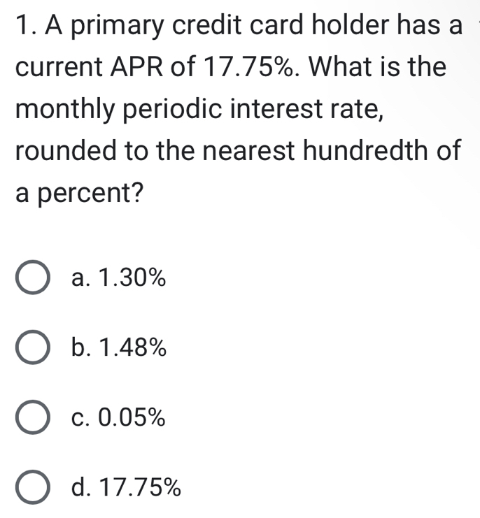 A primary credit card holder has a
current APR of 17.75%. What is the
monthly periodic interest rate,
rounded to the nearest hundredth of
a percent?
a. 1.30%
b. 1.48%
c. 0.05%
d. 17.75%