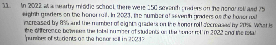 In 2022 at a nearby middle school, there were 150 seventh graders on the honor roll and 75
eighth graders on the honor roll. In 2023, the number of seventh graders on the honor roll 
increased by 8% and the number of eighth graders on the honor roll decreased by 20%. What is 
the difference between the total number of students on the honor roll in 2022 and the total 
humber of students on the honor roll in 2023?