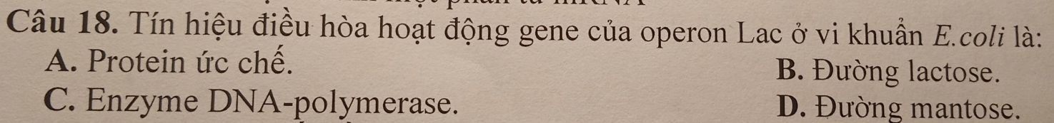 Tín hiệu điều hòa hoạt động gene của operon Lac ở vi khuẩn E.coli là:
A. Protein ức chế. B. Đường lactose.
C. Enzyme DNA-polymerase. D. Đường mantose.