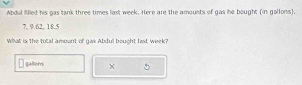 Abdul filled his gas tank three times last week. Here are the amounts of gas he bought (in gallons).
7, 9.62, 18.5
What is the total amount of gas Abdul bought last week?
gallons
×