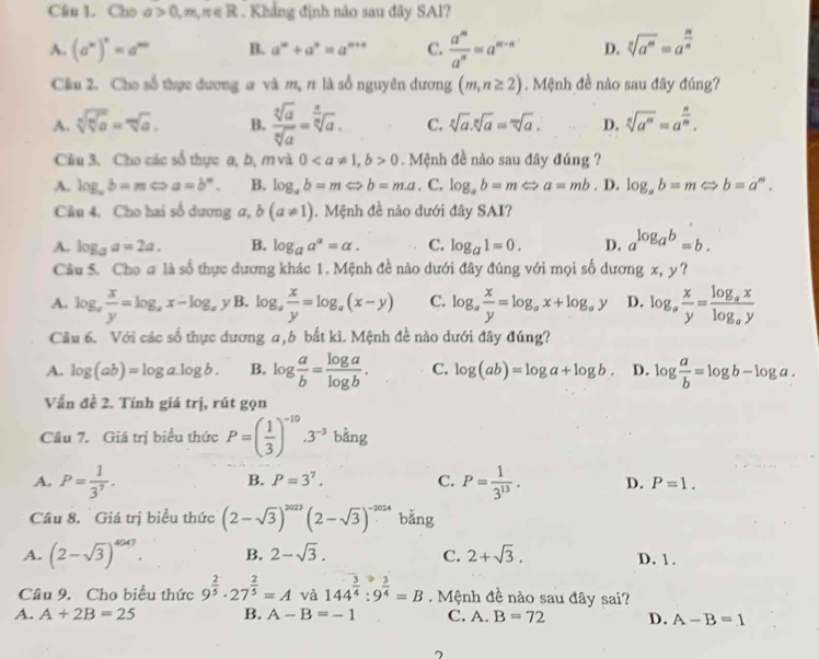 Cho a>0,m,n∈ R. Khẳng định não sau đây SAl?
A. (a^n)^n=a^m B. a^m+a^n=a^(m+n) C.  a^m/a^n =a^(m-n) D. sqrt[n](a^m)=a^(frac m)n
Câu 2. Cho số thực đương # và m, π là số nguyên dương (m,n≥ 2). Mệnh đề nào sau đây đúng?
A. sqrt[n](sqrt [n]a)=sqrt[m](a). B.  sqrt[3](a)/sqrt[n](a) =sqrt[ a/sqrt n](a) . C. sqrt[n](a).sqrt[n](a)=sqrt[m](a). D. sqrt[n](a^m)=a^(frac n)m.
Cầu 3. Cho các số thực a, b, m và 00. Mệnh đề nào sau đây đúng ?
A. log _ab=mLeftrightarrow a=b^n. B. log _ab=mLeftrightarrow b=m.a. C. log _ab=mLeftrightarrow a=mb. D. log _ab=mLeftrightarrow b=a^m.
Câu 4. Cho hai số dương α, b(a!= 1).  Mệnh đề nào dưới đây SAI?
A. log _aa=2a. B. log _aa^a=a. C. log _a1=0. D. a^(log _a)b=b.
Câu 5. Cho # là số thực dương khác 1. Mệnh đề nào dưới đây đúng với mọi số dương x, y?
A. log _x x/y =log _xx-log _x yB. log _a x/y =log _a(x-y) C. log _a x/y =log _ax+log _ay D. log _a x/y =frac log _axlog _ay
Cầu 6. Với các số thực dương a,b bắt kì. Mệnh đề nào dưới đây đúng?
A. log (ab)=log a.log b. B. log  a/b = log a/log b . C. log (ab)=log a+log b. D. log  a/b =log b-log a.
Vấn đề 2. Tính giá trị, rút gọn
Câu 7. Giá trị biểu thức P=( 1/3 )^-10.3^(-3) bằng
B. P=3^7. C.
A. P= 1/3^7 . P= 1/3^(13) . D. P=1.
Cầu 8. Giá trị biểu thức (2-sqrt(3))^2023(2-sqrt(3))^-2024 bằng
A. (2-sqrt(3))^4047. B. 2-sqrt(3). C. 2+sqrt(3). D. 1.
Câu 9. Cho biểu thức 9^(frac 2)5· 27^(frac 2)5=A và 144^(frac 3)4:9^(frac 3)4=B. Mệnh đề nào sau đây sai?
A. A+2B=25 B. A-B=-1 C. A. B=72 D. A-B=1
7