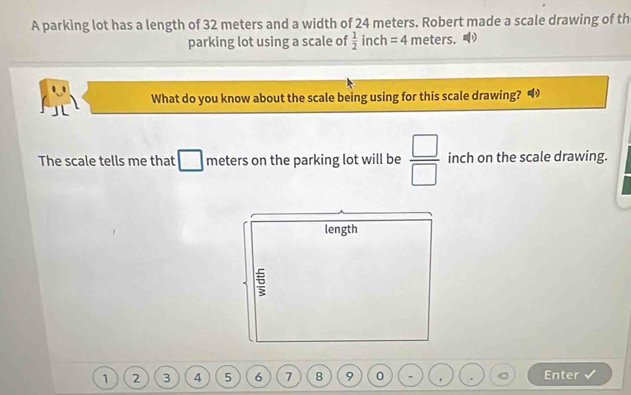 A parking lot has a length of 32 meters and a width of 24 meters. Robert made a scale drawing of th 
parking lot using a scale of  1/2 inch=4 meters. 
What do you know about the scale being using for this scale drawing? 
The scale tells me that meters on the parking lot will be  □ /□   inch on the scale drawing. 
length
1 2 3 4 5 6 7 8 9 0 - Enter