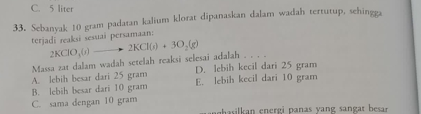 C. 5 liter
33. Sebanyak 10 gram padatan kalium klorat dipanaskan dalam wadah tertutup, sehingga
terjadi reaksi sesuai persamaan:
Massa zat dalam wadah setelah reaksi selesai adalah . . . . 2KClO_3(s)to 2KCl(s)+3O_2(g)
A. lebih besar dari 25 gram D. lebih kecil dari 25 gram
B. lebih besar dari 10 gram E. lebih kecil dari 10 gram
C. sama dengan 10 gram
pasilkan energi panas yang sangat besar