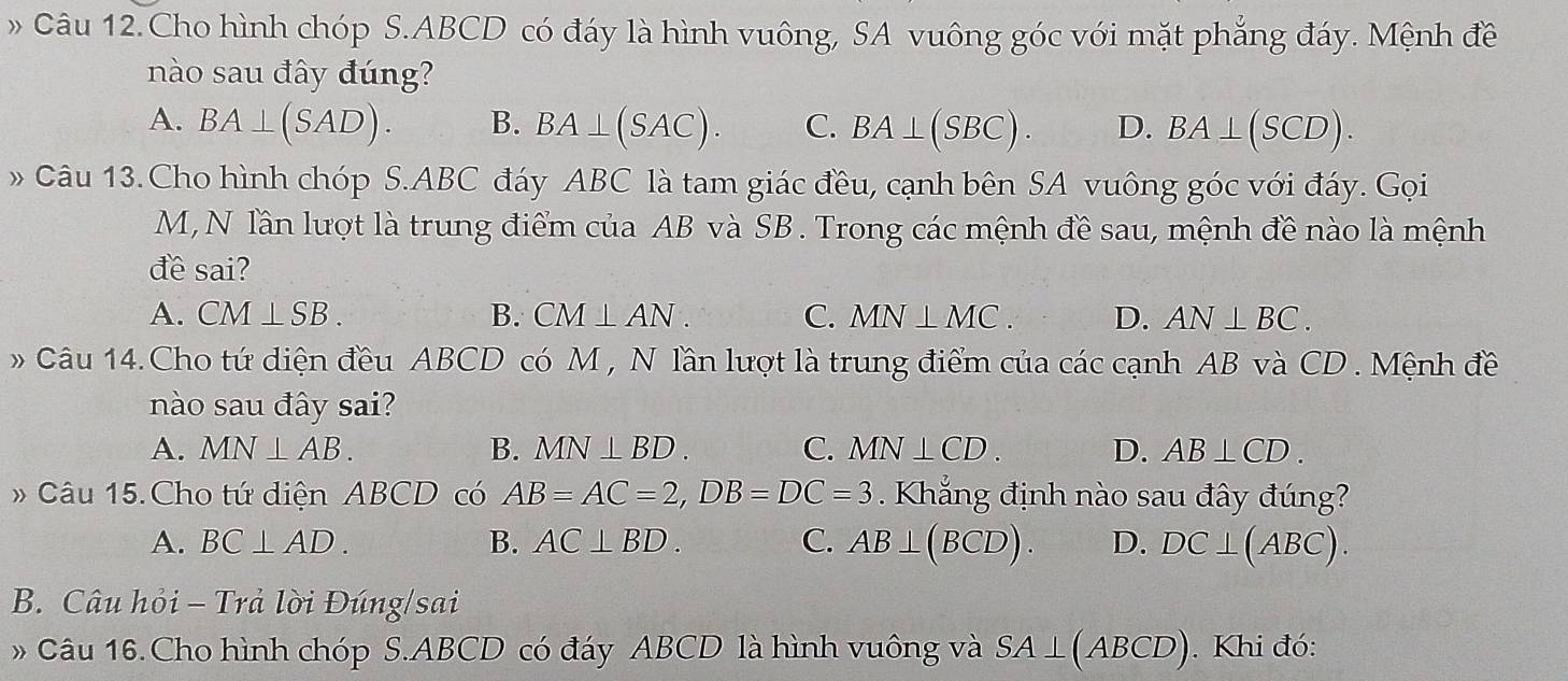 » Câu 12.Cho hình chóp S. ABCD có đáy là hình vuông, SA vuông góc với mặt phẳng đáy. Mệnh đề
nào sau đây đúng?
A. BA⊥ (SAD). B. BA⊥ (SAC). C. BA⊥ (SBC). D. BA⊥ (SCD). 
» Câu 13. Cho hình chóp S. ABC đáy ABC là tam giác đều, cạnh bên SA vuông góc với đáy. Gọi
M, N lần lượt là trung điểm của AB và SB. Trong các mệnh đề sau, mệnh đề nào là mệnh
đề sai?
A. CM⊥ SB. B. CM⊥ AN. C. MN⊥ MC. D. AN⊥ BC. 
Câu 14.Cho tứ diện đều ABCD có M , N lần lượt là trung điểm của các cạnh AB và CD. Mệnh đề
nào sau đây sai?
A. MN⊥ AB. B. MN⊥ BD. C. MN⊥ CD. D. AB⊥ CD. 
# Câu 15.Cho tứ diện ABCD có AB=AC=2, DB=DC=3. Khắng định nào sau đây đúng?
A. BC⊥ AD. B. AC⊥ BD. C. AB⊥ (BCD). D. DC⊥ (ABC). 
B. Câu hỏi - Trả lời Đúng/sai
» Câu 16.Cho hình chóp S. ABCD có đáy ABCD là hình vuông và SA⊥ (ABCD). Khi đó: