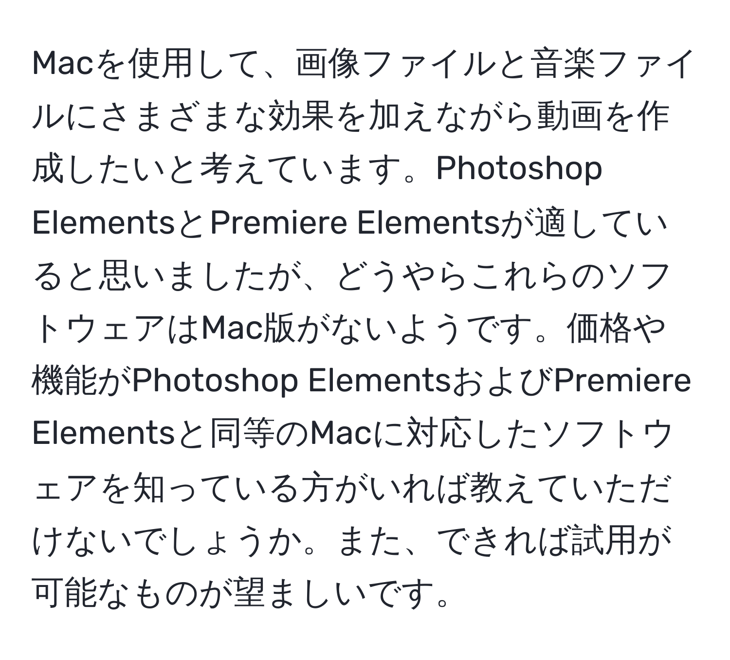 Macを使用して、画像ファイルと音楽ファイルにさまざまな効果を加えながら動画を作成したいと考えています。Photoshop ElementsとPremiere Elementsが適していると思いましたが、どうやらこれらのソフトウェアはMac版がないようです。価格や機能がPhotoshop ElementsおよびPremiere Elementsと同等のMacに対応したソフトウェアを知っている方がいれば教えていただけないでしょうか。また、できれば試用が可能なものが望ましいです。