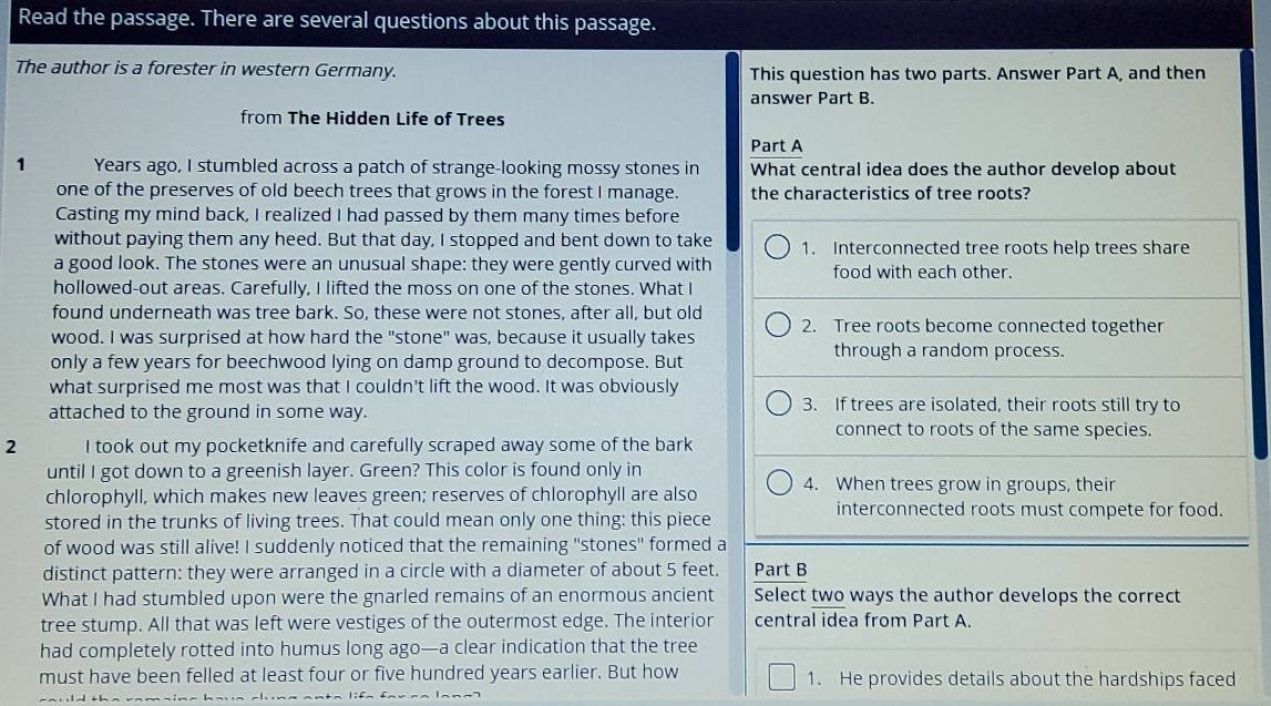 Read the passage. There are several questions about this passage.
The author is a forester in western Germany. This question has two parts. Answer Part A, and then
answer Part B.
from The Hidden Life of Trees
Part A
1 Years ago, I stumbled across a patch of strange-looking mossy stones in What central idea does the author develop about
one of the preserves of old beech trees that grows in the forest I manage. the characteristics of tree roots?
Casting my mind back, I realized I had passed by them many times before
without paying them any heed. But that day, I stopped and bent down to take 1. Interconnected tree roots help trees share
a good look. The stones were an unusual shape: they were gently curved with food with each other.
hollowed-out areas. Carefully, I lifted the moss on one of the stones. What I
found underneath was tree bark. So, these were not stones, after all, but old
wood. I was surprised at how hard the "stone" was, because it usually takes 2. Tree roots become connected together
through a random process.
only a few years for beechwood lying on damp ground to decompose. But
what surprised me most was that I couldn't lift the wood. It was obviously
attached to the ground in some way.
3. If trees are isolated, their roots still try to
connect to roots of the same species.
2 I took out my pocketknife and carefully scraped away some of the bark
until I got down to a greenish layer. Green? This color is found only in
chlorophyll, which makes new leaves green; reserves of chlorophyll are also 4. When trees grow in groups, their
interconnected roots must compete for food.
stored in the trunks of living trees. That could mean only one thing: this piece
of wood was still alive! I suddenly noticed that the remaining "stones" formed a
distinct pattern: they were arranged in a circle with a diameter of about 5 feet. Part B
What I had stumbled upon were the gnarled remains of an enormous ancient Select two ways the author develops the correct
tree stump. All that was left were vestiges of the outermost edge. The interior central idea from Part A.
had completely rotted into humus long ago—a clear indication that the tree
must have been felled at least four or five hundred years earlier. But how 1. He provides details about the hardships faced