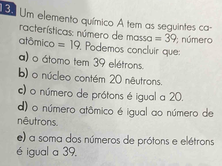 Um elemento químico A tem as seguintes ca-
racterísticas: número de n nassa =39; número
atômico =19. Podemos concluir que:
a) o átomo tem 39 elétrons.
b) o núcleo contém 20 nêutrons.
c) o número de prótons é igual a 20.
d) o número atômico é igual ao número de
nêutrons.
e) a soma dos números de prótons e elétrons
é igual a 39.