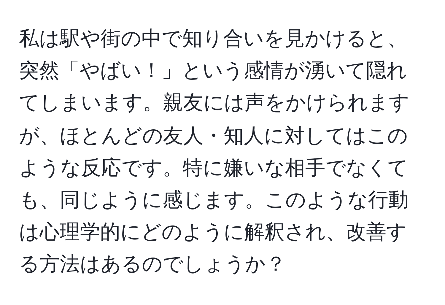 私は駅や街の中で知り合いを見かけると、突然「やばい！」という感情が湧いて隠れてしまいます。親友には声をかけられますが、ほとんどの友人・知人に対してはこのような反応です。特に嫌いな相手でなくても、同じように感じます。このような行動は心理学的にどのように解釈され、改善する方法はあるのでしょうか？