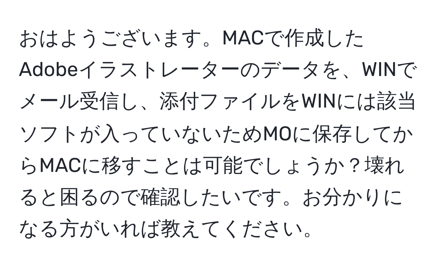 おはようございます。MACで作成したAdobeイラストレーターのデータを、WINでメール受信し、添付ファイルをWINには該当ソフトが入っていないためMOに保存してからMACに移すことは可能でしょうか？壊れると困るので確認したいです。お分かりになる方がいれば教えてください。