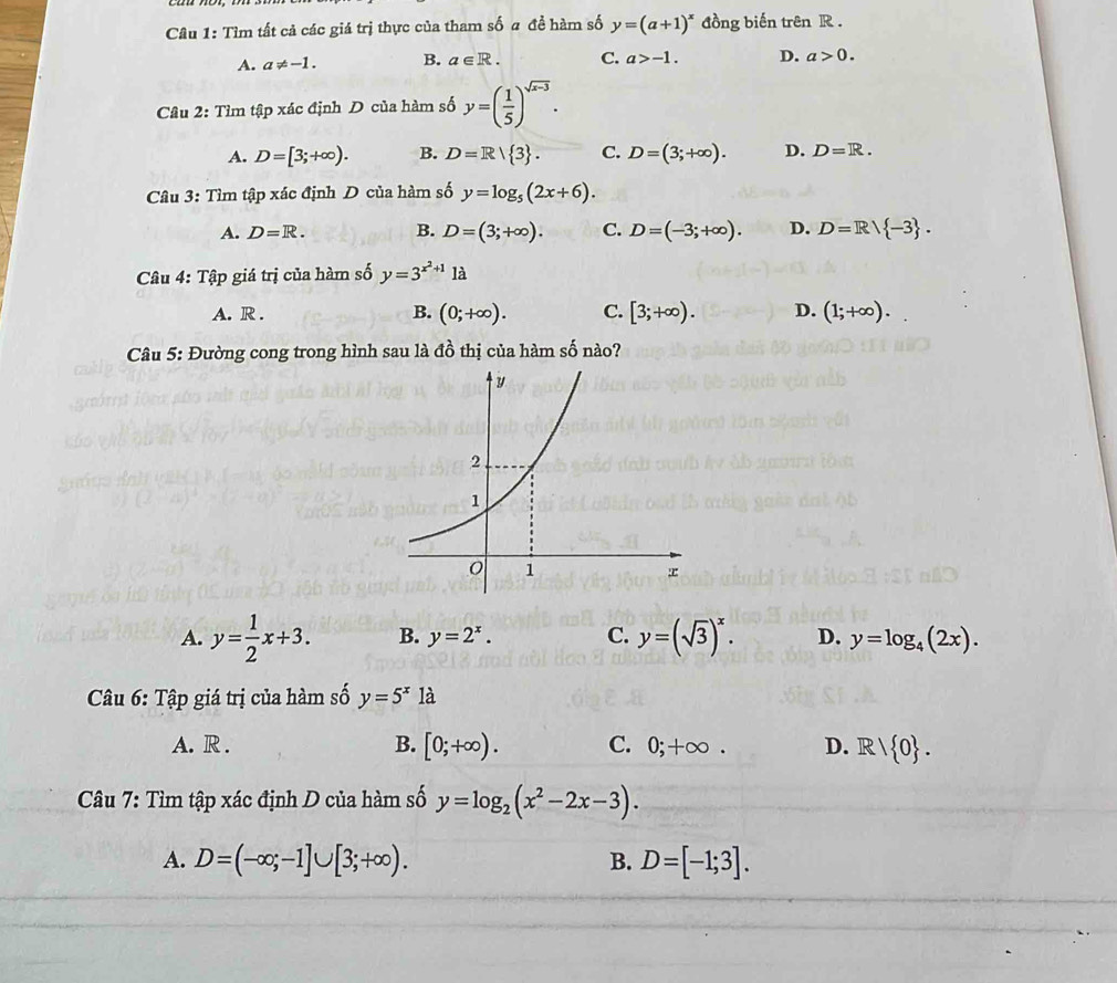 Tìm tất cả các giá trị thực của tham số a đề hàm số y=(a+1)^x đồng biến trên R .
A. a!= -1. B. a∈ R. C. a>-1. D. a>0. 
Câu 2:Tim tập xác định D của hàm số y=( 1/5 )^sqrt(x-3).
A. D=[3;+∈fty ). B. D=R/ 3. C. D=(3;+∈fty ). D. D=R. 
Câu 3: Tìm tập xác định D của hàm số y=log _5(2x+6).
A. D=R. B. D=(3;+∈fty ). C. D=(-3;+∈fty ). D. D=R/ -3. 
Câu 4: Tập giá trị của hàm số y=3^(x^2)+11a
A. R . B. (0;+∈fty ). C. [3;+∈fty ). D. (1;+∈fty ). 
Câu 5: Đường cong trong hình sau là đồ thị của hàm số nào?
A. y= 1/2 x+3. B. y=2^x. C. y=(sqrt(3))^x. D. y=log _4(2x). 
Câu 6: Tập giá trị của hàm số y=5^x1a
A. R . B. [0;+∈fty ). C. 0;+∈fty. D. R/ 0. 
Câu 7: Tìm tập xác định D của hàm số y=log _2(x^2-2x-3). 
A. D=(-∈fty ;-1]∪ [3;+∈fty ). B. D=[-1;3].