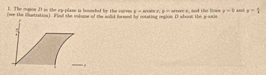 The region D in the 2y -plane is bounded by the curves y=arcsin x, y=arcsin x , and the lines y=0 and y= n/4 
(see the illustration). Find the volume of the solid formed by rotating region D about the # -axis
_