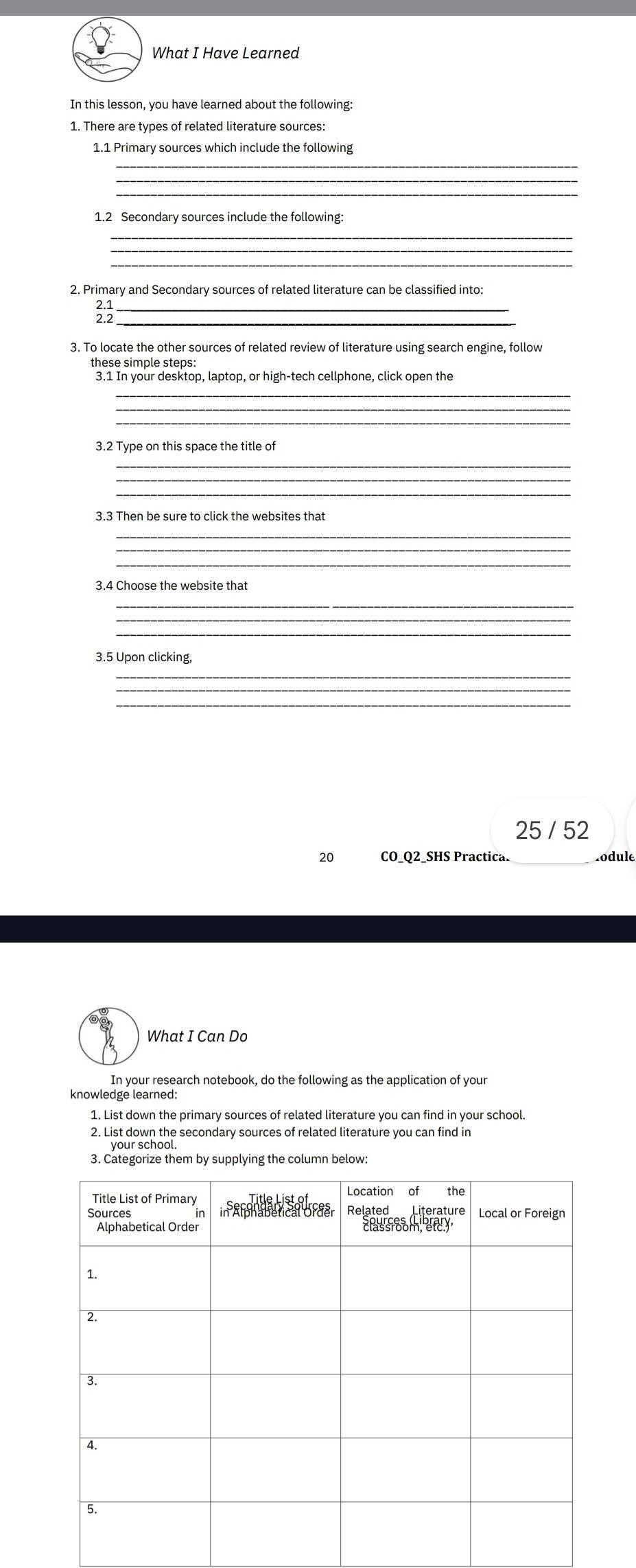 What I Have Learned 
In this lesson, you have learned about the following: 
1. There are types of related literature sources: 
1.1 Primary sources which include the following 
_ 
_ 
_ 
1.2 Secondary sources include the following: 
_ 
_ 
_ 
2. Primary and Secondary sources of related literature can be classified into: 
;;__ 
3. To locate the other sources of related review of literature using search engine, follow 
these simple steps: 
3.1 In your desktop, laptop, or high-tech cellphone, click open the 
_ 
_ 
3.2 Type on this space the title of 
_ 
_ 
_ 
3.3 Then be sure to click the websites that 
_ 
3.4 Choose the website that 
_ 
_ 
_ 
3.5 Upon clicking, 
_ 
_ 
25 / 52 
20 CO_Q2_SHS Practica. .odule 
What I Can Do 
In your research notebook, do the following as the application of your 
knowledge learned: 
1. List down the primary sources of related literature you can find in your school. 
2. List down the secondary sources of related literature you can find in 
3. Categorize them by supplying the column below: