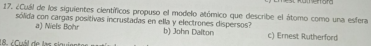 Emest Rütherfora
17. ¿Cuál de los siguientes científicos propuso el modelo atómico que describe el átomo como una esfera
sólida con cargas positivas incrustadas en ella y electrones dispersos?
a) Niels Bohr b) John Dalton c) Ernest Rutherford
18. ¿ Cuál de las siguis