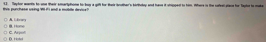 Taylor wants to use their smartphone to buy a gift for their brother's birthday and have it shipped to him. Where is the safest place for Taylor to make
this purchase using Wi-Fi and a mobile device?
A. Library
B. Home
C. Airport
D. Hotel