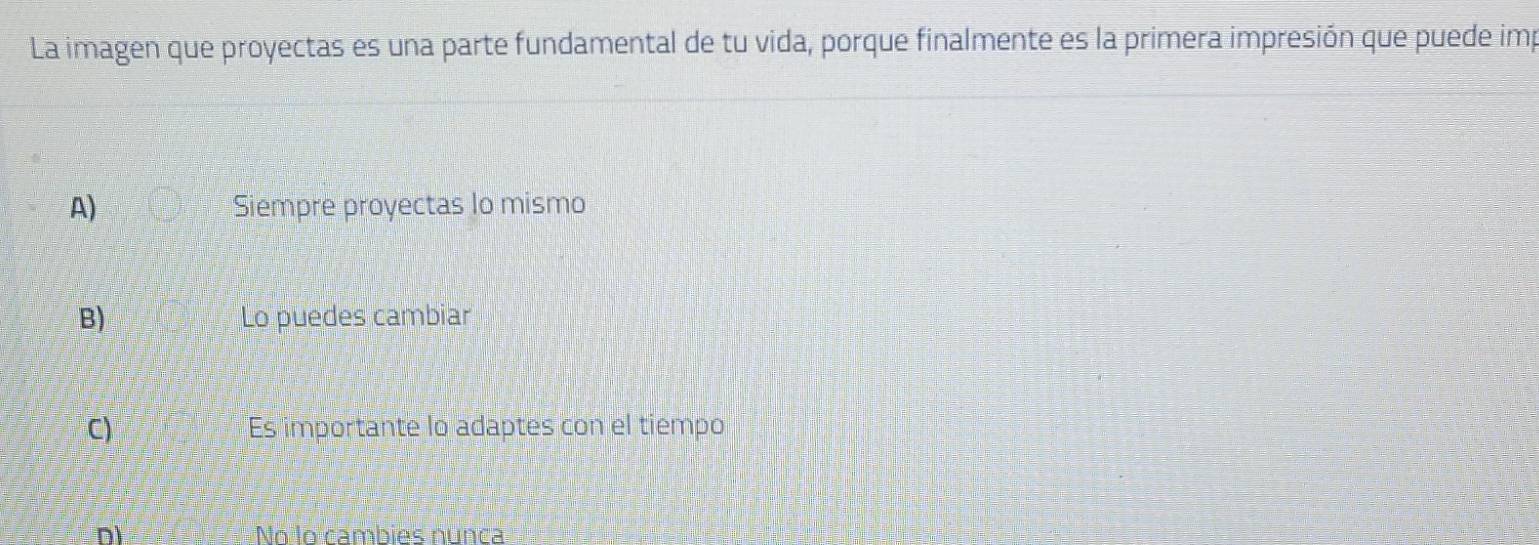 La imagen que proyectas es una parte fundamental de tu vida, porque finalmente es la primera impresión que puede imp
A) Siempre proyectas lo mismo
B) Lo puedes cambiar
C) Es importante lo adaptes con el tiempo
D) No lo cambies nunca