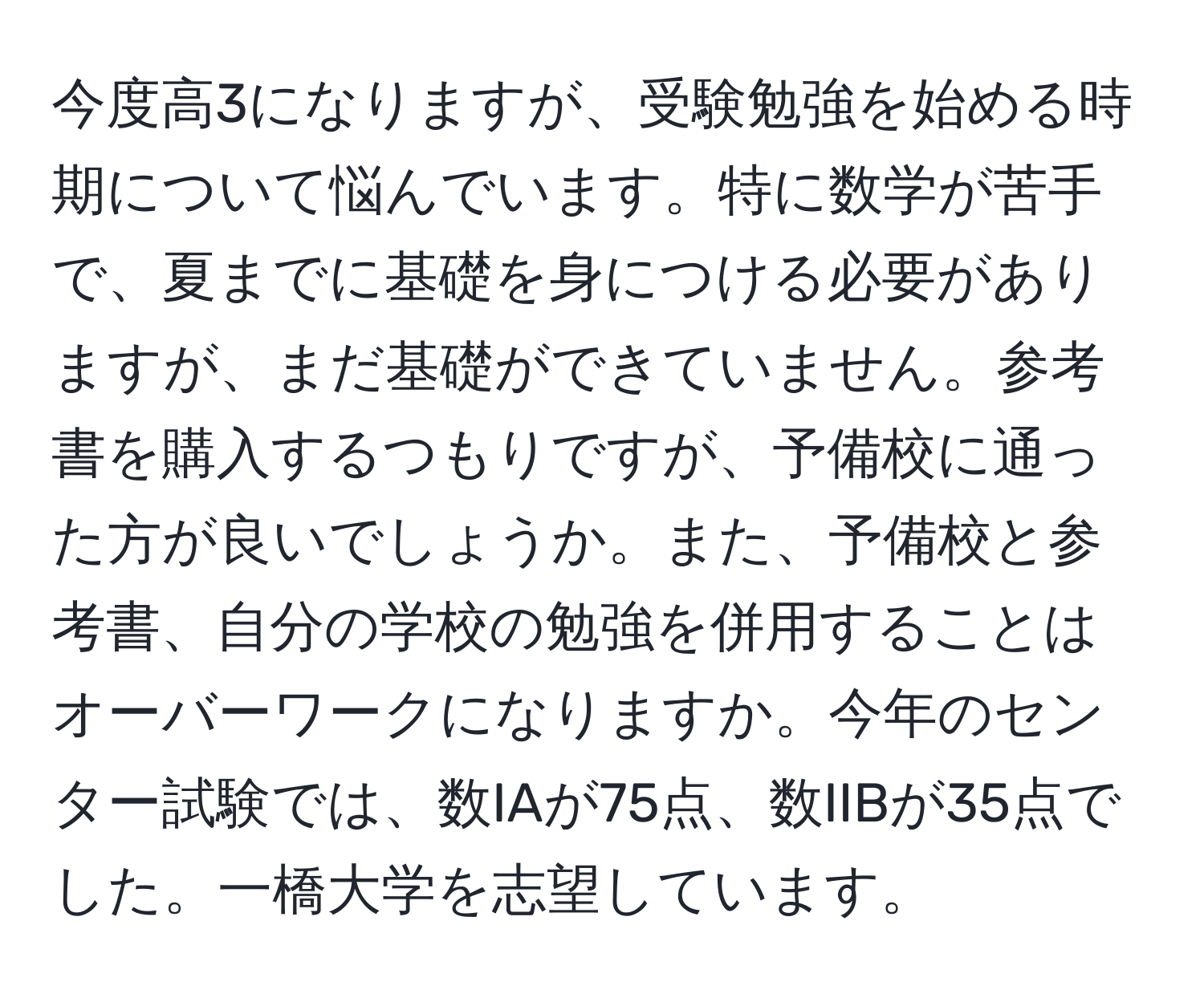 今度高3になりますが、受験勉強を始める時期について悩んでいます。特に数学が苦手で、夏までに基礎を身につける必要がありますが、まだ基礎ができていません。参考書を購入するつもりですが、予備校に通った方が良いでしょうか。また、予備校と参考書、自分の学校の勉強を併用することはオーバーワークになりますか。今年のセンター試験では、数IAが75点、数IIBが35点でした。一橋大学を志望しています。