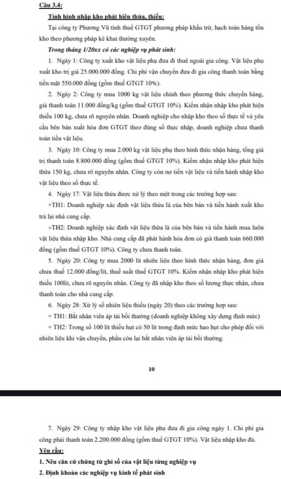 Câu 3.4:
Tình hình nhập kho phát hiện thừa, thiếu:
Tại công ty Phương Vũ tính thuế GTGT phương pháp khẩu trừ, hạch toán hàng tồn
kho theo phương pháp kê khai thưởng xuyên.
Trong tháng 1/20xx có các nghiệp vụ phát sinh:
1. Ngày 1: Công ty xuất kho vật liệu phụ đưa đi thuê ngoài gia công. Vật liệu phụ
xuất kho trị giá 25.000.000 đồng. Chi phí vận chuyển đưa đi gia công thanh toán bằng
tiền mặt 550.000 đồng (gồm thuế GTGT 10%).
2. Ngày 2: Công ty mua 1000 kg vật liệu chính theo phương thức chuyển hàng,
giá thanh toán 11.000 đồng/kg (gồm thuế GTGT 10%). Kiểm nhận nhập kho phát hiện
thiểu 100 kg, chưa rõ nguyên nhân. Doanh nghiệp cho nhập kho theo số thực tế và yêu
cầu bên bán xuất hóa đơn GTGT theo đúng số thực nhập, doanh nghiệp chưa thanh
toán tiền vật liệu.
3. Ngày 10: Công ty mua 2.000 kg vật liệu phụ theo hình thức nhận hàng, tổng giá
trị thanh toán 8.800.000 đồng (gồm thuể GTGT 10%). Kiểm nhận nhập kho phát hiện
thừa 150 kg, chưa rõ nguyên nhân. Công ty còn nợ tiền vật liệu và tiến hành nhập kho
vật liệu theo số thực tế.
4. Ngày 17: Vật liệu thừa được xử lý theo một trong các trường hợp sau:
+TH1: Doanh nghiệp xác định vật liệu thừa là của bên bán và tiến hành xuất kho
trả lại nhả cung cấp.
+TH2: Doanh nghiệp xác định vật liệu thừa là của bên bán và tiến hành mua luôn
vật liệu thừa nhập kho. Nhà cung cấp đã phát hành hóa đơn có giá thanh toán 660.000
đồng (gồm thuể GTGT 10%). Công ty chưa thanh toán.
5. Ngày 20: Công ty mua 2000 lít nhiên liệu theo hình thức nhận hàng, đơn giá
chưa thuể 12.000 đồng/lít, thuể suất thuế GTGT 10%. Kiểm nhận nhập kho phát hiện
thiếu 100lít, chưa rõ nguyên nhân. Công ty đã nhập kho theo số lượng thực nhận, chưa
thanh toán cho nhà cung cấp.
6. Ngày 28: Xử lý số nhiên liệu thiếu (ngày 20) theo các trường hợp sau:
+ TH1: Bắt nhân viên áp tải bồi thường (doanh nghiệp không xây dựng định mức)
+ TH2: Trong số 100 lít thiếu hụt có 50 lít trong định mức hao hụt cho phép đối với
nhiên liệu khi vận chuyển, phần còn lại bắt nhân viên áp tải bồi thường
10
7. Ngày 29: Công ty nhập kho vật liệu phụ đưa đi gia công ngày 1. Chi phí gia
công phải thanh toán 2.200.000 đồng (gồm thuể GTGT 10%). Vật liệu nhập kho đủ.
Yêu cầu:
1. Nêu căn cứ chứng từ ghi số của vật liệu từng nghiệp vụ
2. Định khoản các nghiệp vụ kinh tế phát sinh