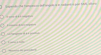 Sapendo che l'ampiezza dell'angolo a in radianti è pari 5π/6, allora:
Il seno di a è negativo
Il coseno di a è negativo
La tangente di a è positiva
Il seno è nullo
Nessuno dei precedenti