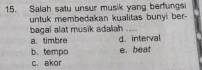 Salah satu unsur musik yang berfungsi
untuk membedakan kualitas bunyi ber-
bagai alat musik adalah ....
a. timbre d. interval
b.tempo e. beat
c. akor