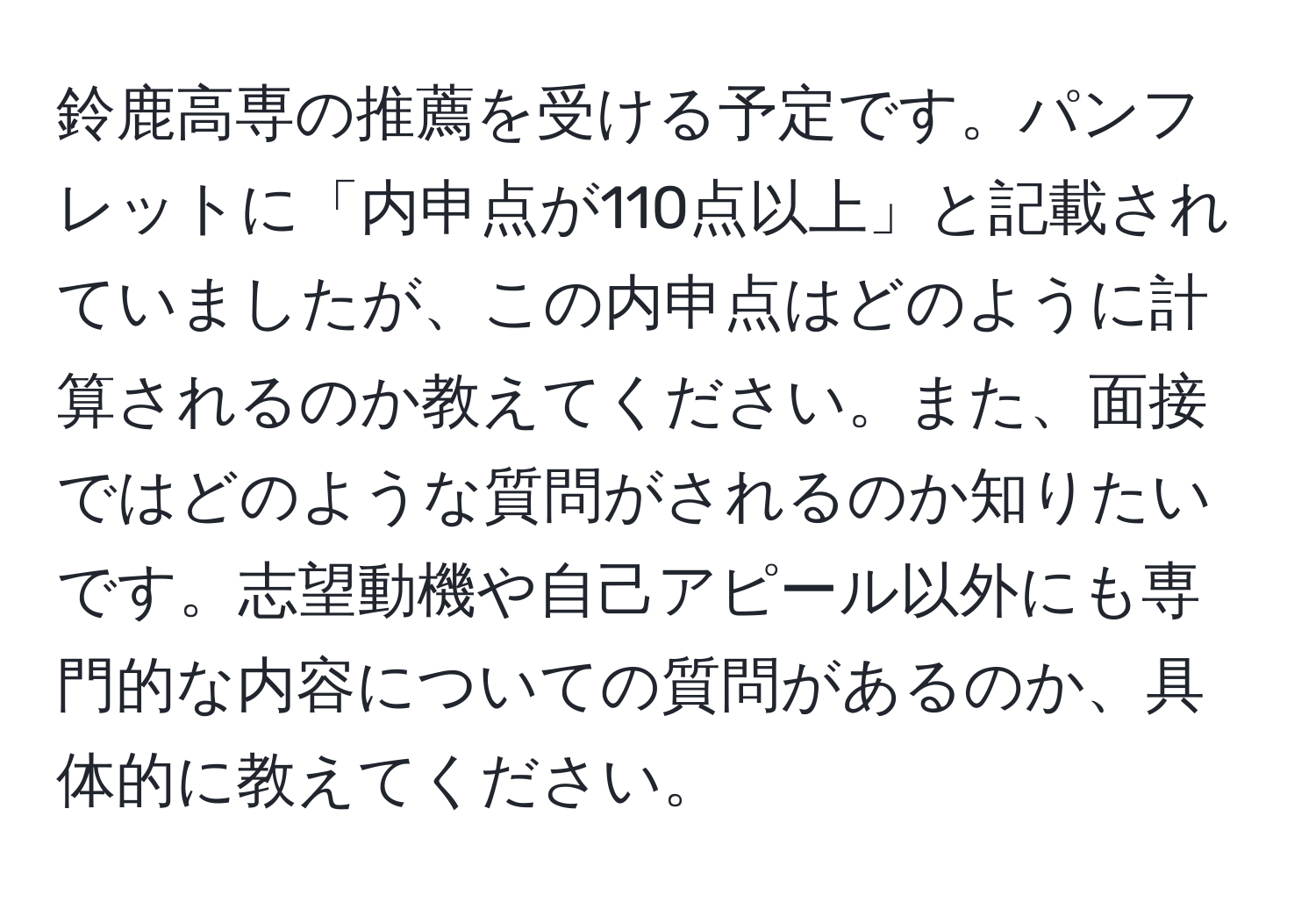 鈴鹿高専の推薦を受ける予定です。パンフレットに「内申点が110点以上」と記載されていましたが、この内申点はどのように計算されるのか教えてください。また、面接ではどのような質問がされるのか知りたいです。志望動機や自己アピール以外にも専門的な内容についての質問があるのか、具体的に教えてください。