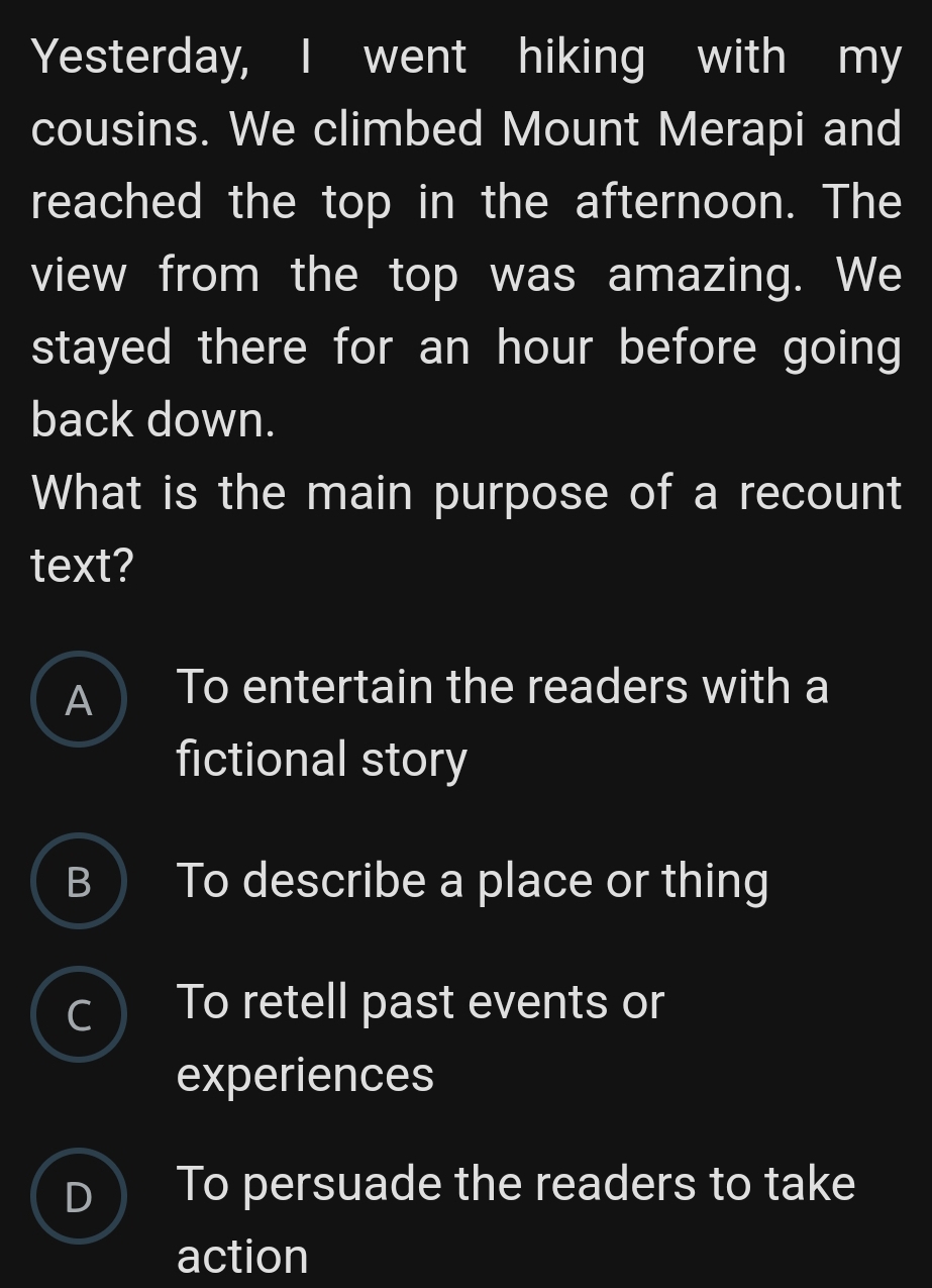 Yesterday, I went hiking with my
cousins. We climbed Mount Merapi and
reached the top in the afternoon. The
view from the top was amazing. We
stayed there for an hour before going
back down.
What is the main purpose of a recount
text?
A) To entertain the readers with a
fictional story
B ) To describe a place or thing
c To retell past events or
experiences
D ) To persuade the readers to take
action