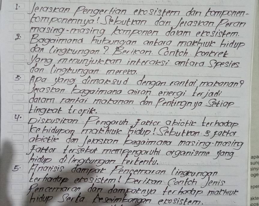 1Jeraskan Pengertian elcosistern dan componen. 
componennya! Sebutkan dan Jecaskan Peran 
masing-masing komponen dalam ercsistem. 
8Bagaimana hubungan antara makhiok hidup 
dan (ingrungan? Beriican. Contoh koncrer 
Yong menunjokran interals; anfara Spesies 
dan (ingtungan merero. 
5: Apa yang dimakoud dengan rantai makanan? 
Jecaskan bagaimana airan energi terjadi 
daam rantai makanan dan Pentingnyo Setiap 
tingeat tropile. 
4. Discusican Pengaroh factor abiotik terhadap 
ke hidupon markhook hioup! Sebutcan 8 fattor 
abictie dan /elosran bagaimana masing-mosing 
fartor tersebut mempergaruhi organisme gong 
hidop dilingtorgon fertentu. 
5. Anarisis dampak Pengeraran (ingrungan 
terhadap exosistem! Berixon Contch Jenis 
Pencermaran dan dampatnya terhap mathiok 
hidup Serta Reseimbongan exosistem.