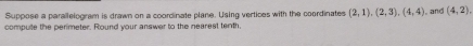 Suppose a parallelogram is drawn on a coordinate plane. Using vertices with the coordinates (2,1), (2,3), (4,4)
compute the perimeter. Round your answer to the nearest tenth. and (4,2)