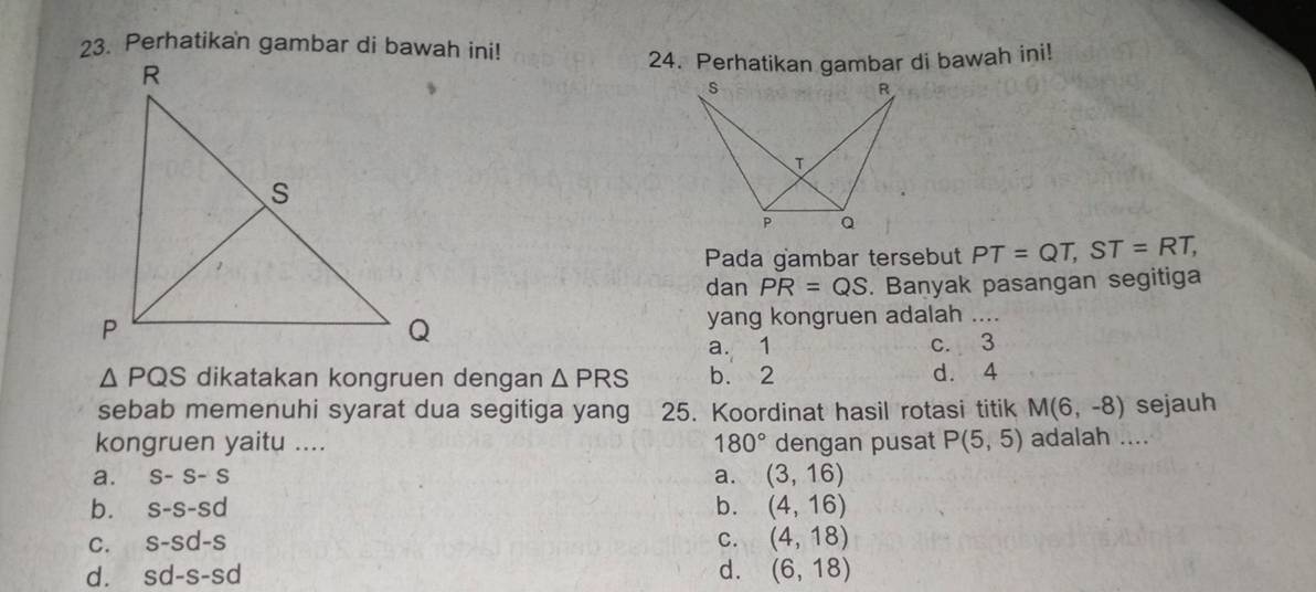 Perhatikan gambar di bawah ini!
24. Perhatikan gambar di bawah ini!
Pada gambar tersebut PT=QT, ST=RT, 
dan PR=QS. Banyak pasangan segitiga
yang kongruen adalah _
a. 1 c. 3
△ PQS dikatakan kongruen dengan △ PRS b. 2 d. 4
sebab memenuhi syarat dua segitiga yang 25. Koordinat hasil rotasi titik M(6,-8) sejauh
kongruen yaitu .... 180° dengan pusat P(5,5) adalah ....
a. S-S-S a. (3,16)
b. s-s-sd b. (4,16)
C. s-sd-s C. (4,18)
d.
d. sd-s-sd (6,18)