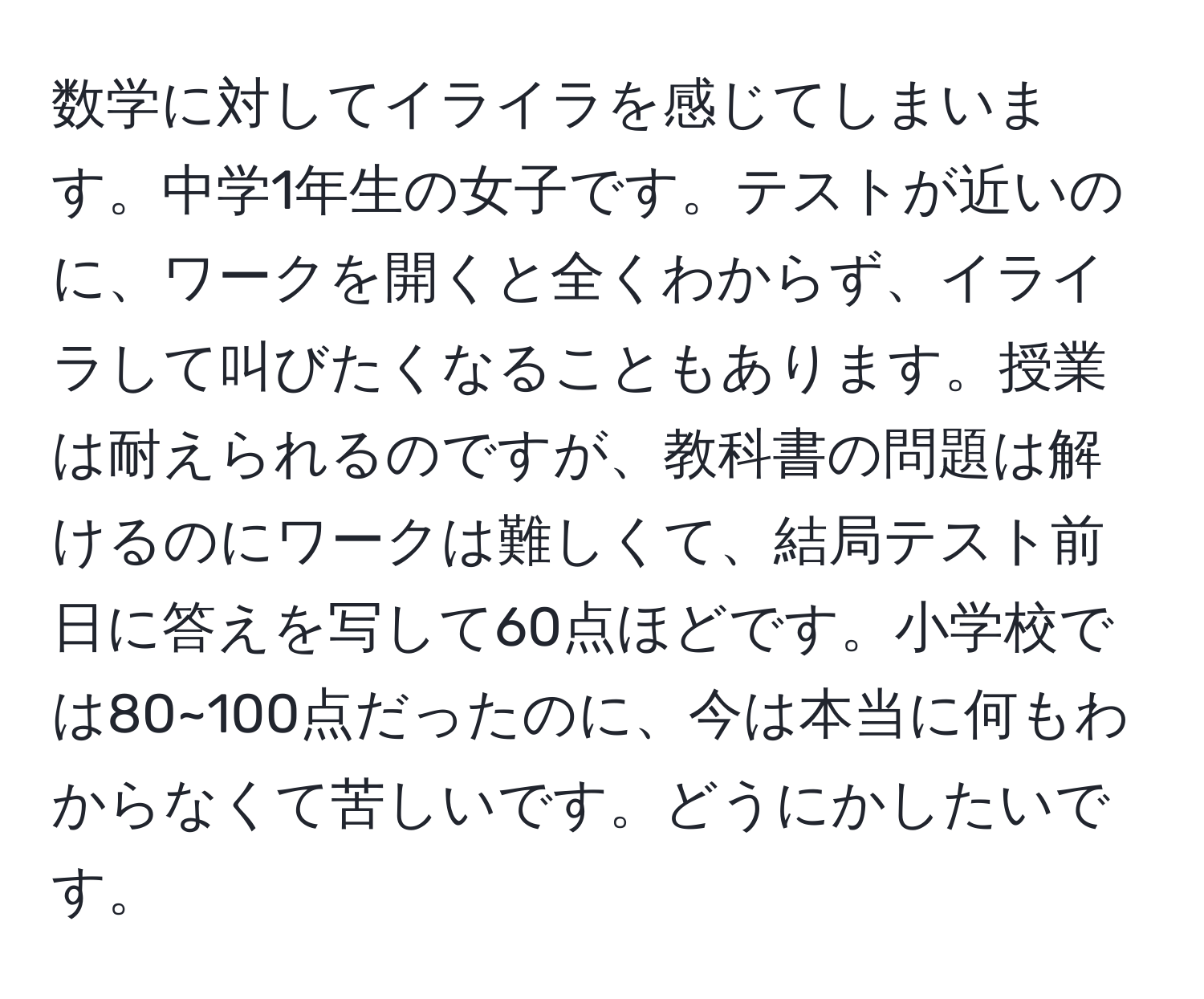 数学に対してイライラを感じてしまいます。中学1年生の女子です。テストが近いのに、ワークを開くと全くわからず、イライラして叫びたくなることもあります。授業は耐えられるのですが、教科書の問題は解けるのにワークは難しくて、結局テスト前日に答えを写して60点ほどです。小学校では80~100点だったのに、今は本当に何もわからなくて苦しいです。どうにかしたいです。