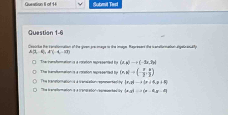 Submit Test
Question 1-6
Describe the transformation of the gven pre-image to the image. Represent the transformation algebraically
A(2,-6), A'(-4,-12)
The transformation is a rotation represented by (x,y)to (-2x,2y)
The transformation is a rotation represented by (x,y)to (- x/2 , y/2 )
The transformation is a translation represented by (x,y)to (x+6,y+6)
The transformation is a translation represented by (x,y)to (x-6,y-6)