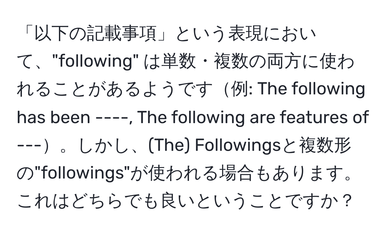 「以下の記載事項」という表現において、"following" は単数・複数の両方に使われることがあるようです例: The following has been ----, The following are features of ---。しかし、(The) Followingsと複数形の"followings"が使われる場合もあります。これはどちらでも良いということですか？