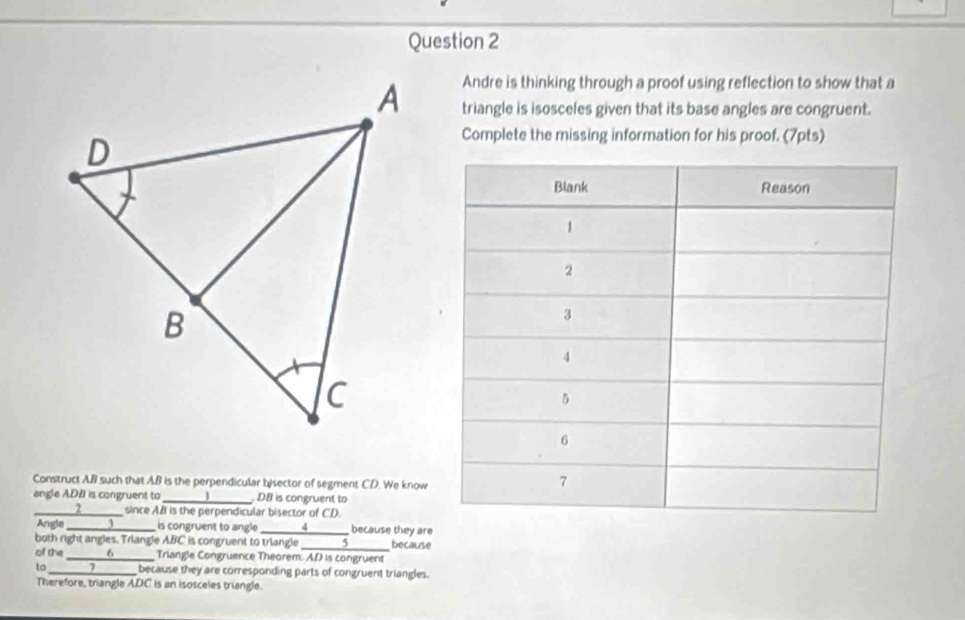 Andre is thinking through a proof using reflection to show that a 
triangle is isosceles given that its base angles are congruent. 
Complete the missing information for his proof. (7pts) 
Construct AB such that AB is the perpendicular bisector of segment CD. We know 
angle ADII is congruent to_ DB is congruent to 
_—— 2 since AB is the perpendicular bisector of CD. 
Angle ____________________ is congruent to angle _4 because they are 
both right angles. Triangle ABC is congruent to triangle _5 because 
of th _ 6_ Triangle Congruence Theorem. A. D is congruent 
to ____7______ because they are corresponding parts of congruent triangles. 
Therefore, triangle ADC is an isosceles triangle.