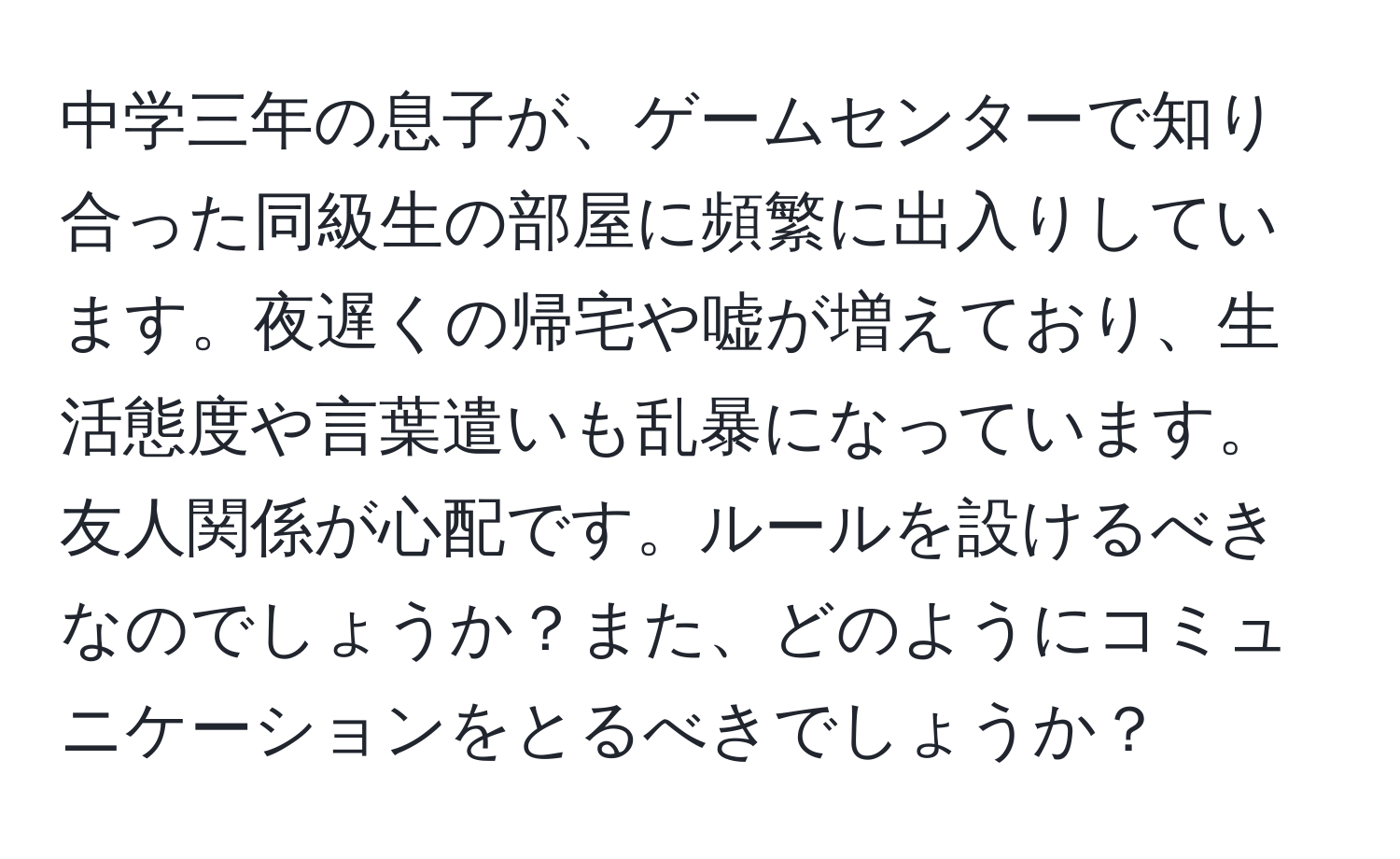 中学三年の息子が、ゲームセンターで知り合った同級生の部屋に頻繁に出入りしています。夜遅くの帰宅や嘘が増えており、生活態度や言葉遣いも乱暴になっています。友人関係が心配です。ルールを設けるべきなのでしょうか？また、どのようにコミュニケーションをとるべきでしょうか？