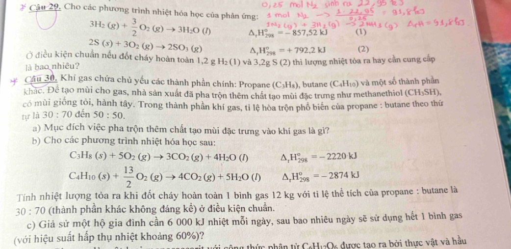 Cho các phương trình nhiệt hóa học của phản ứng:
3H_2(g)+ 3/2 O_2(g)to 3H_2O(l) △ _rH_(298)°=-857,52kJ (1)
2S(s)+3O_2(g)to 2SO_3(g) △ _rH_(298)°=+792,2kJ (2)
Ở điều kiện chuẩn nếu đốt cháy hoàn toàn 1 ,2gH_2(1) và 3,2gS(2)
là bao nhiêu? thì lượng nhiệt tỏa ra hay cần cung cấp
Câu 30, Khí gas chứa chủ yếu các thành phần chính: Propane (C_3H_8) , butane (C_4H_10) và một số thành phần
khác. Để tạo mùi cho gas, nhà sản xuất đã pha trộn thêm chất tao mùi đặc trưng như methanethiol (CH_3SH),
có mùi giống tỏi, hành tây. Trong thành phần khí gas, tỉ lệ hòa trộn phổ biến của propane : butane theo thứ
tự là 30:70 đến 50:50.
a) Mục đích việc pha trộn thêm chất tạo mùi đặc trưng vào khí gas là gì?
b) Cho các phương trình nhiệt hóa học sau:
C_3H_8(s)+5O_2(g)to 3CO_2(g)+4H_2O(l) △ _rH_(298)°=-2220kJ
C_4H_10(s)+ 13/2 O_2(g)to 4CO_2(g)+5H_2O(l) △ _rH_(298)°=-2874kJ
Tính nhiệt lượng tỏa ra khi đốt cháy hoàn toàn 1 bình gas 12 kg với ti lệ thể tích của propane : butane là
30:70 (thành phần khác không đáng kể) ở điều kiện chuẩn.
c) Giả sử một hộ gia đình cần 6 000 kJ nhiệt mỗi ngày, sau bao nhiêu ngày sẽ sử dụng hết 1 bình gas
(với hiệu suất hấp thụ nhiệt khoảng 60%)?
công thức phân tử C₆H12O6 được tao ra bởi thực vật và hầu