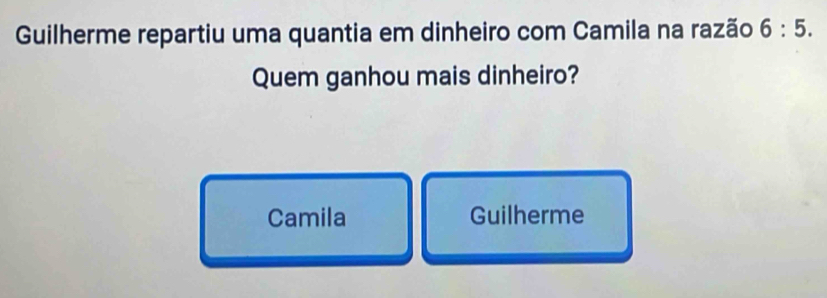 Guilherme repartiu uma quantia em dinheiro com Camila na razão 6:5. 
Quem ganhou mais dinheiro?
Camila Guilherme