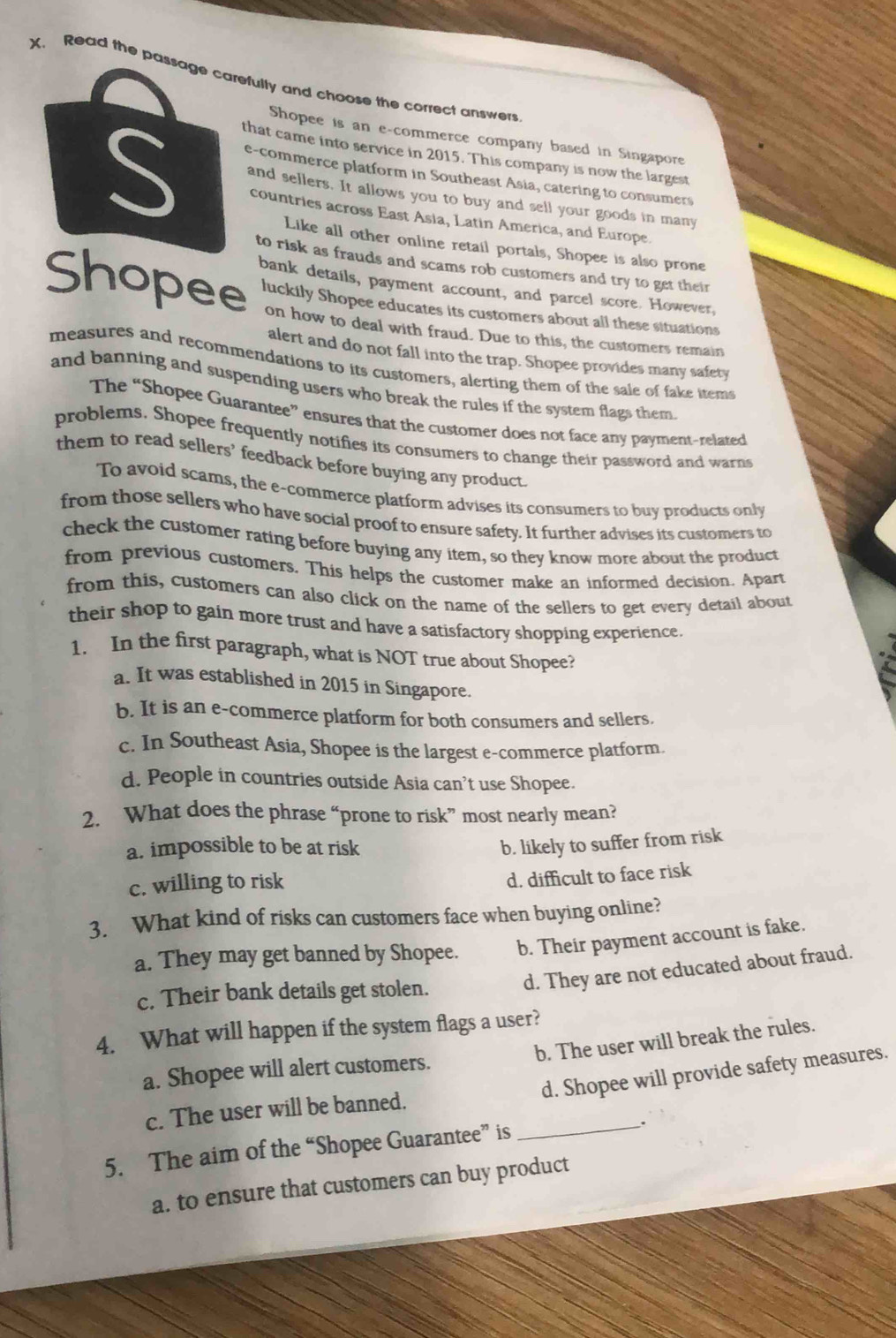 Read the passage carefulty and choose the correct answers
Shopee is an e-commerce company based in Singapore
C e-commerce platform in Southeast Asia, catering to consumers
that came into service in 2015. This company is now the largest
and sellers. It allows you to buy and sell your goods in many
countries across East Asia, Latin America, and Europe.
Like all other online retail portals, Shopee is also prone
to risk as frauds and scams rob customers and try to get their
bank details, payment account, and parcel score. However.
Shopee luckily Shopee educates its customers about all these situations
on how to deal with fraud. Due to this, the customers remain
alert and do not fall into the trap. Shopee provides many safety
measures and recommendations to its customers, alerting them of the sale of fake items
and banning and suspending users who break the rules if the system flags them
The “Shopee Guarantee” ensures that the customer does not face any payment-related
problems. Shopee frequently notifies its consumers to change their password and warns
them to read sellers’ feedback before buying any product
To avoid scams, the e-commerce platform advises its consumers to buy products only
from those sellers who have social proof to ensure safety. It further advises its customers to
check the customer rating before buying any item, so they know more about the product
from previous customers. This helps the customer make an informed decision. Apart
from this, customers can also click on the name of the sellers to get every detail about
their shop to gain more trust and have a satisfactory shopping experience.
1. In the first paragraph, what is NOT true about Shopee?
a. It was established in 2015 in Singapore.
b. It is an e-commerce platform for both consumers and sellers.
c. In Southeast Asia, Shopee is the largest e-commerce platform.
d. People in countries outside Asia can’t use Shopee.
2. What does the phrase “prone to risk” most nearly mean?
a. impossible to be at risk b. likely to suffer from risk
c. willing to risk
d. difficult to face risk
3. What kind of risks can customers face when buying online?
a. They may get banned by Shopee. b. Their payment account is fake.
d. They are not educated about fraud.
c. Their bank details get stolen.
4. What will happen if the system flags a user?
b. The user will break the rules.
d. Shopee will provide safety measures.
a. Shopee will alert customers.
c. The user will be banned.
5. The aim of the “Shopee Guarantee” is _.
a. to ensure that customers can buy product