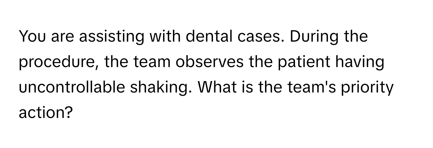 You are assisting with dental cases. During the procedure, the team observes the patient having uncontrollable shaking. What is the team's priority action?