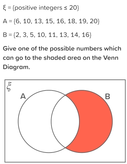 xi = positive inte 16 er S ≤ 20
A= 6,10,13,15,16,18,19,20
B= 2,3,5,10,11,13,14,16
Give one of the possible numbers which 
can go to the shaded area on the Venn 
Diagram.